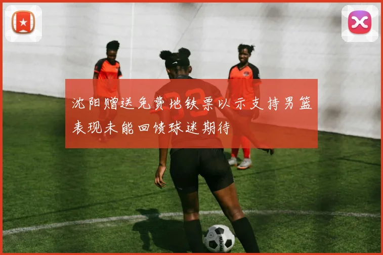 沈阳赠送免费地铁票以示支持男篮表现未能回馈球迷期待
