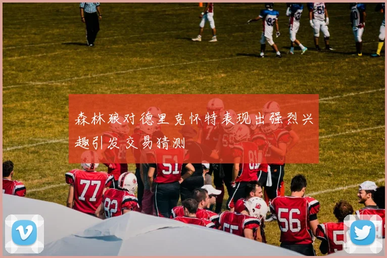 森林狼对德里克怀特表现出强烈兴趣引发交易猜测