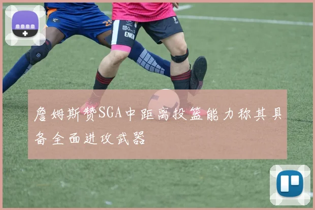 詹姆斯赞SGA中距离投篮能力称其具备全面进攻武器