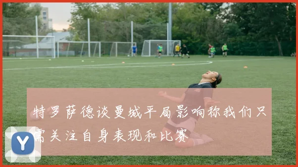 特罗萨德谈曼城平局影响称我们只需关注自身表现和比赛