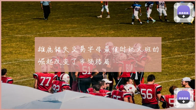 雄鹿错失交易字母最佳时机文班的崛起改变了市场格局