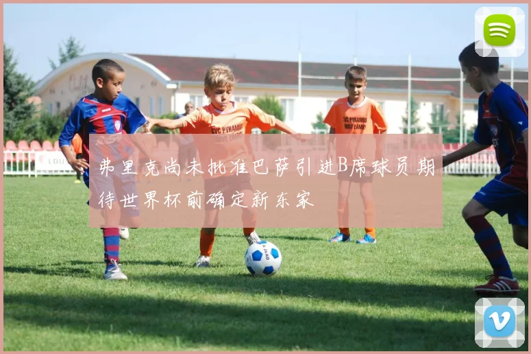 弗里克尚未批准巴萨引进B席球员期待世界杯前确定新东家