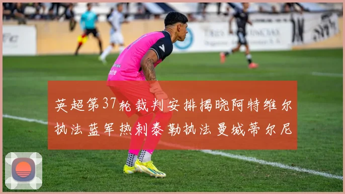 英超第37轮裁判安排揭晓阿特维尔执法蓝军热刺泰勒执法曼城蒂尔尼执法枪手