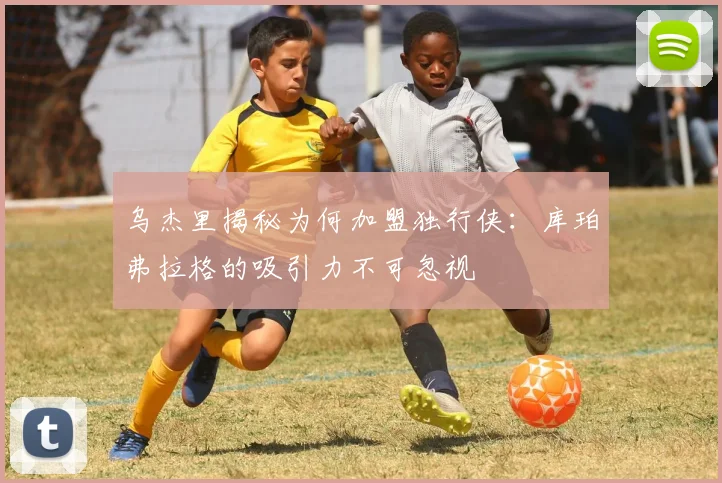 乌杰里揭秘为何加盟独行侠：库珀弗拉格的吸引力不可忽视