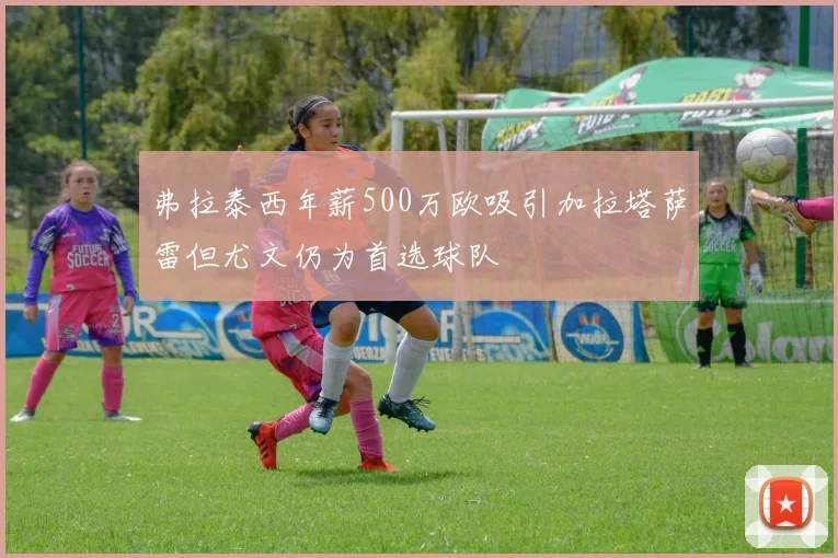 弗拉泰西年薪500万欧吸引加拉塔萨雷但尤文仍为首选球队