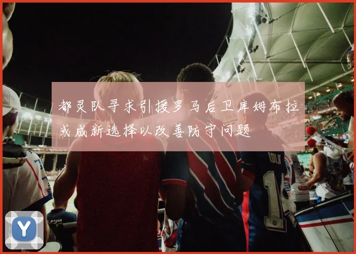 都灵队寻求引援罗马后卫库姆布拉或成新选择以改善防守问题