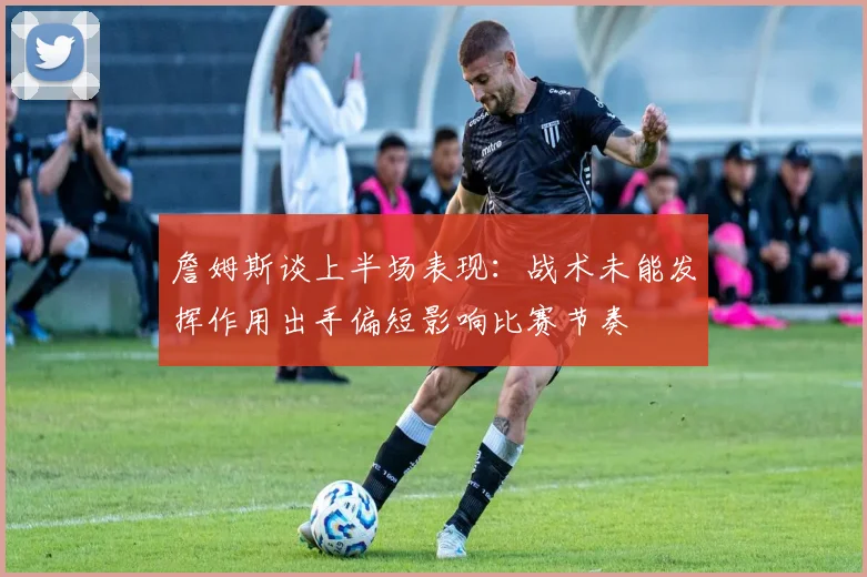 詹姆斯谈上半场表现：战术未能发挥作用出手偏短影响比赛节奏