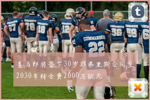 皇马即将签下30岁邓弗里斯合同至2030年转会费2000万欧元