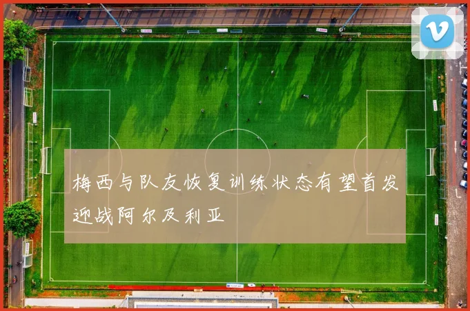 梅西与队友恢复训练状态有望首发迎战阿尔及利亚