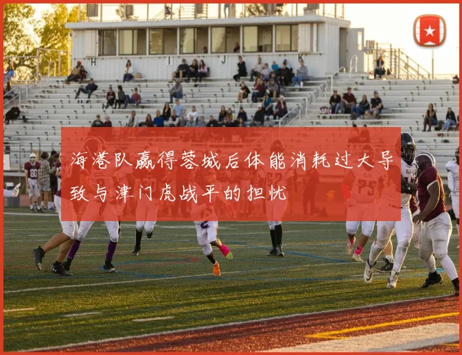 海港队赢得蓉城后体能消耗过大导致与津门虎战平的担忧