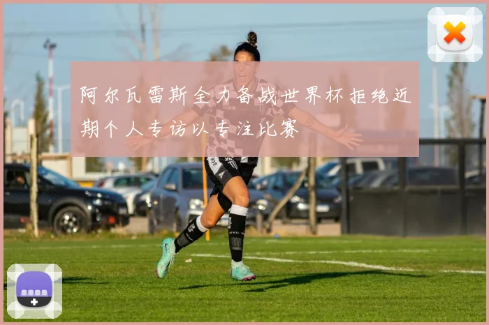 阿尔瓦雷斯全力备战世界杯拒绝近期个人专访以专注比赛